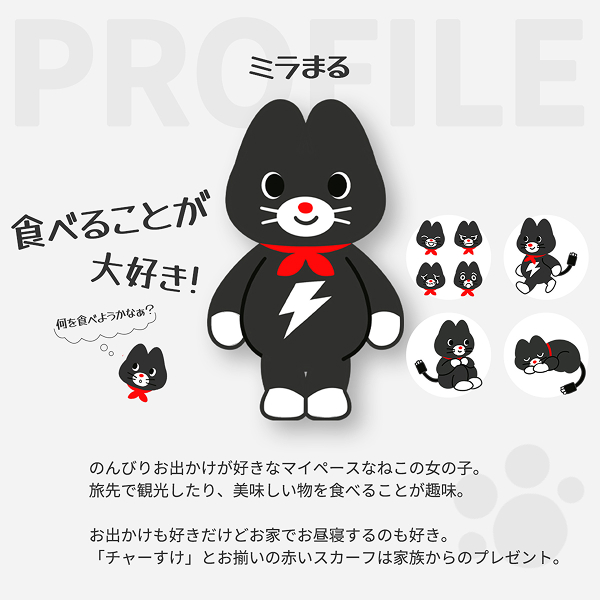 ミラまる 食べることが大好き！ のんびりお出かけが好きなマイペースなねこの女の子。旅先で観光したり、美味しい物を食べることが趣味。お出かけも好きだけどお家でお昼寝するのも好き。「チャーすけ」とお揃いの赤いスカーフは家族からのプレゼント。