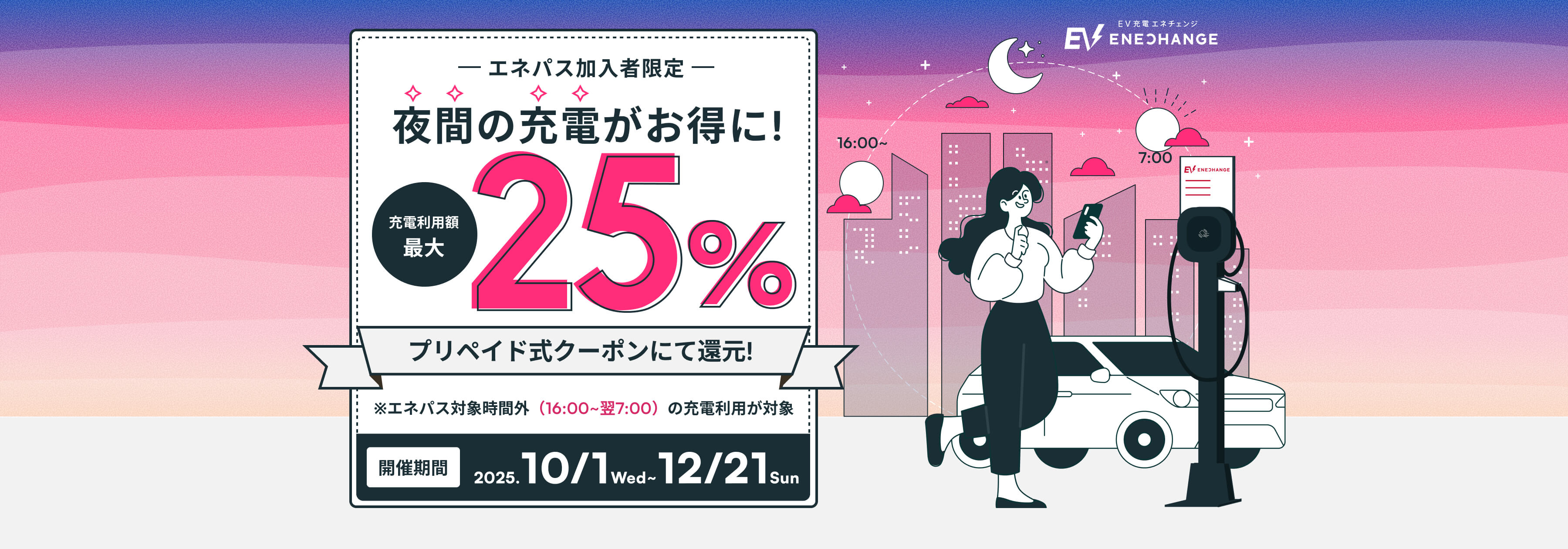 エネパス加入者限定 夜間の充電がお得に! 充電利用額最大25% プリペイドクーポンにて還元! ※エネパス対象時間外(16:00~翌7:00)の充電利用が対象 開催期間2025.10/1 Wed ~ 12/21 Sun